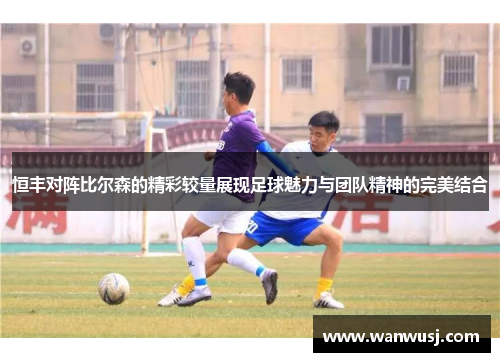 恒丰对阵比尔森的精彩较量展现足球魅力与团队精神的完美结合