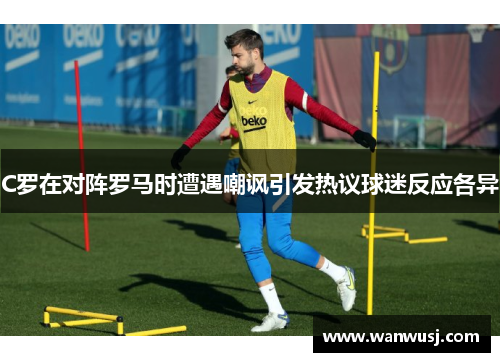 C罗在对阵罗马时遭遇嘲讽引发热议球迷反应各异