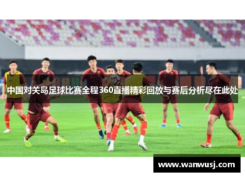 中国对关岛足球比赛全程360直播精彩回放与赛后分析尽在此处