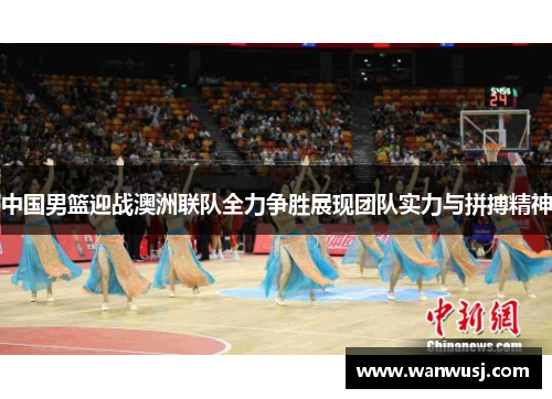 中国男篮迎战澳洲联队全力争胜展现团队实力与拼搏精神