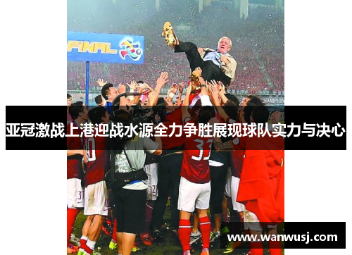 亚冠激战上港迎战水源全力争胜展现球队实力与决心