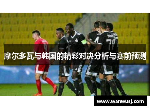摩尔多瓦与韩国的精彩对决分析与赛前预测