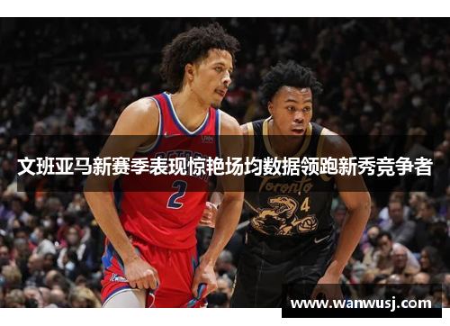 文班亚马新赛季表现惊艳场均数据领跑新秀竞争者