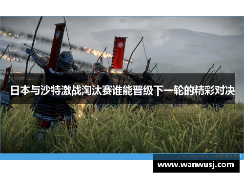 日本与沙特激战淘汰赛谁能晋级下一轮的精彩对决