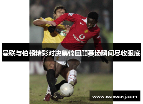 曼联与伯顿精彩对决集锦回顾赛场瞬间尽收眼底