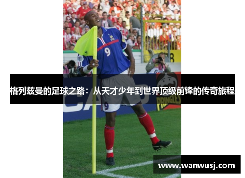 格列兹曼的足球之路：从天才少年到世界顶级前锋的传奇旅程