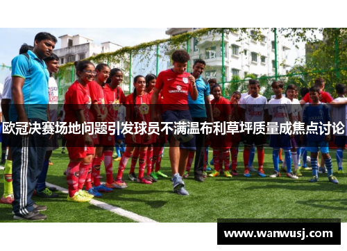 欧冠决赛场地问题引发球员不满温布利草坪质量成焦点讨论
